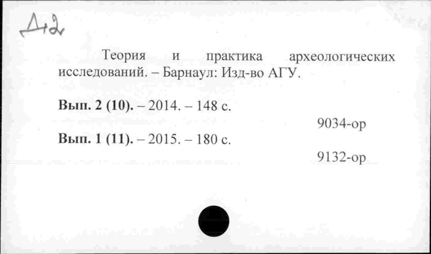 ﻿AX
Теория и практика археологических исследований. - Барнаул: Изд-во АГУ.
Вып. 2 (10).-2014.-148 с.	9034-ор
Вып. 1 (11).-2015,- 180 с.	9132-ор